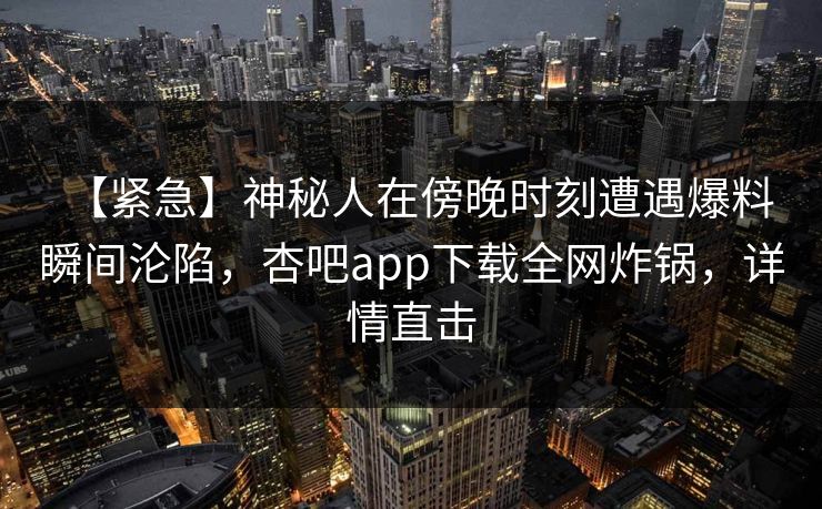 【紧急】神秘人在傍晚时刻遭遇爆料 瞬间沦陷，杏吧app下载全网炸锅，详情直击