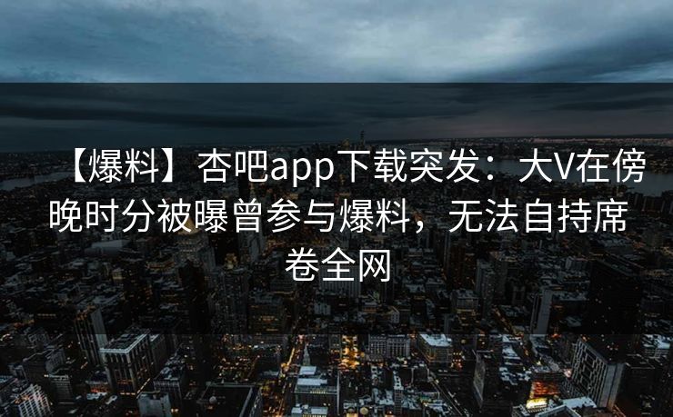 【爆料】杏吧app下载突发：大V在傍晚时分被曝曾参与爆料，无法自持席卷全网