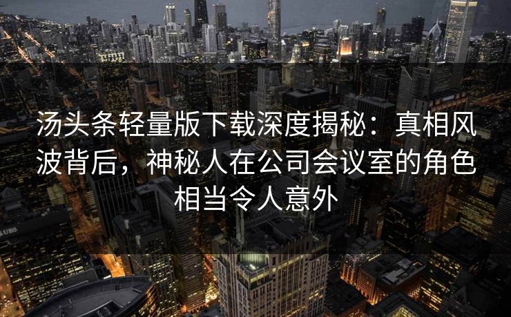 汤头条轻量版下载深度揭秘：真相风波背后，神秘人在公司会议室的角色相当令人意外