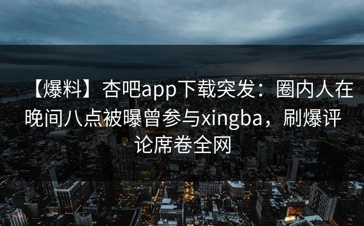 【爆料】杏吧app下载突发：圈内人在晚间八点被曝曾参与xingba，刷爆评论席卷全网