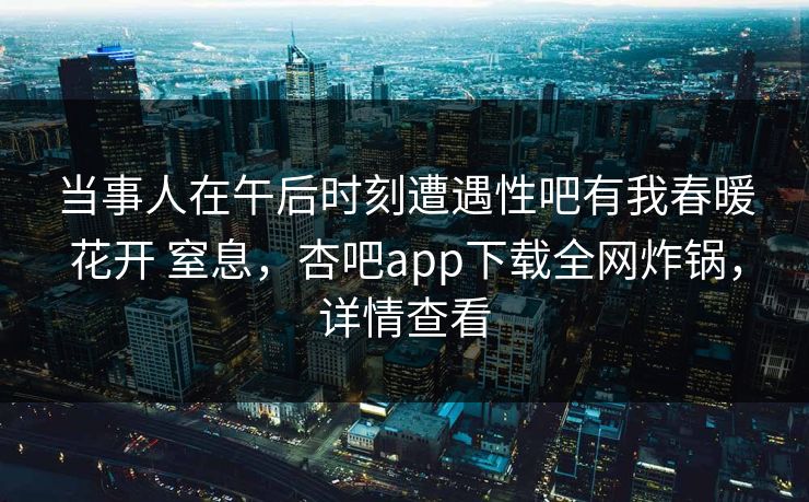当事人在午后时刻遭遇性吧有我春暖花开 窒息，杏吧app下载全网炸锅，详情查看