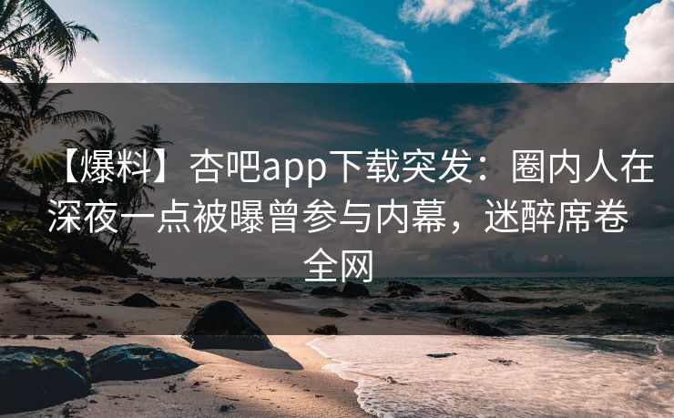 【爆料】杏吧app下载突发：圈内人在深夜一点被曝曾参与内幕，迷醉席卷全网