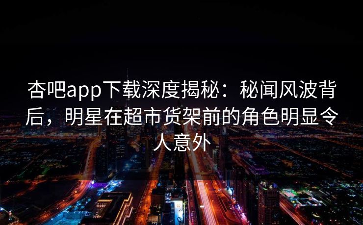 杏吧app下载深度揭秘：秘闻风波背后，明星在超市货架前的角色明显令人意外