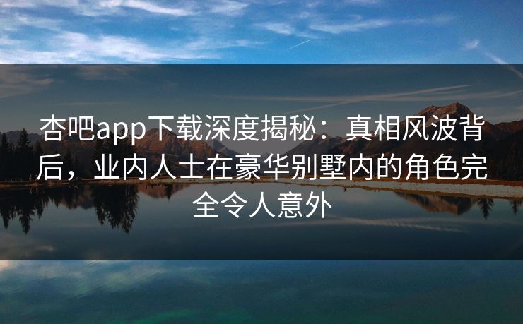 杏吧app下载深度揭秘:真相风波背后,业内人士在豪华别墅内的角色完全令人意外 杏吧app下载深度揭秘:真相风波背后,业内人士在豪华别墅内的角色完全令人意外