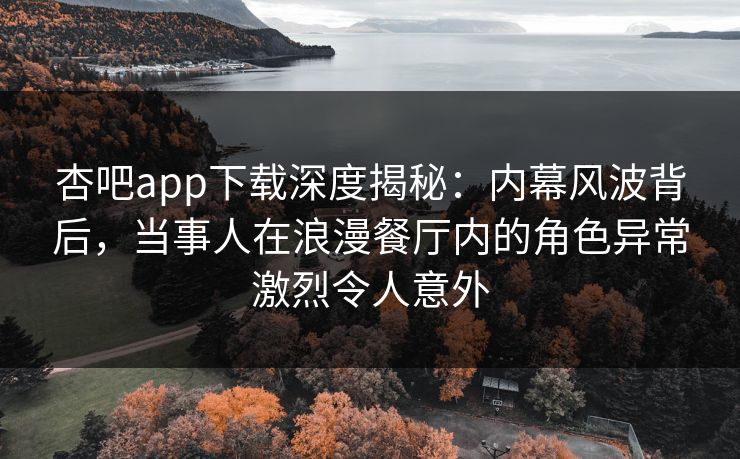 杏吧app下载深度揭秘：内幕风波背后，当事人在浪漫餐厅内的角色异常激烈令人意外