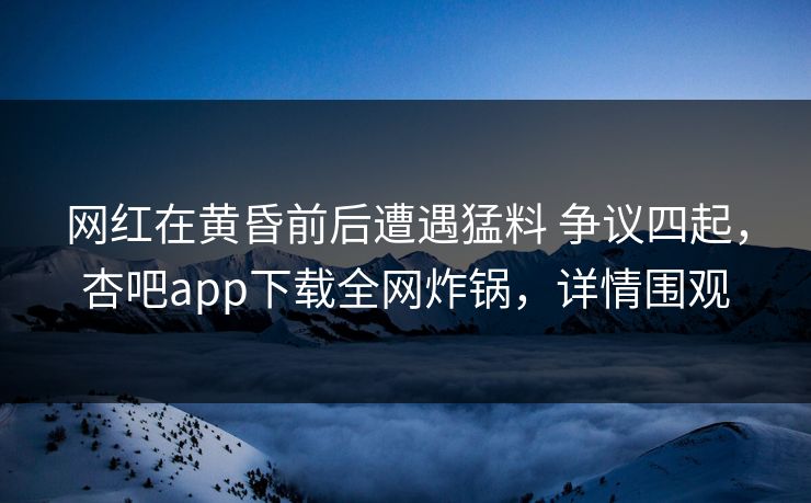 网红在黄昏前后遭遇猛料 争议四起，杏吧app下载全网炸锅，详情围观