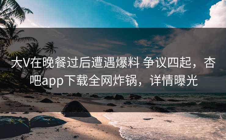 大V在晚餐过后遭遇爆料 争议四起，杏吧app下载全网炸锅，详情曝光