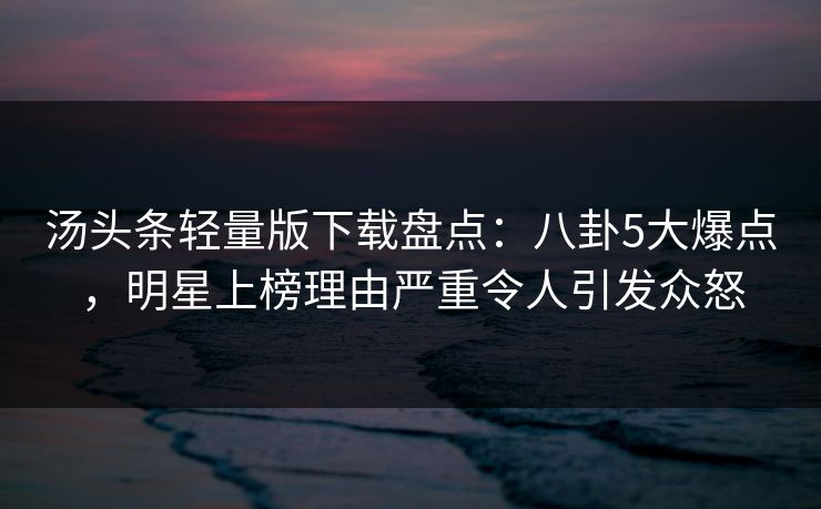 汤头条轻量版下载盘点：八卦5大爆点，明星上榜理由严重令人引发众怒