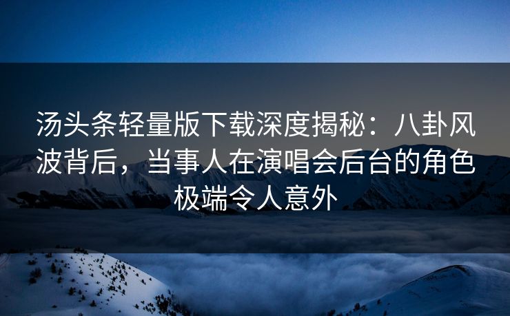 汤头条轻量版下载深度揭秘：八卦风波背后，当事人在演唱会后台的角色极端令人意外